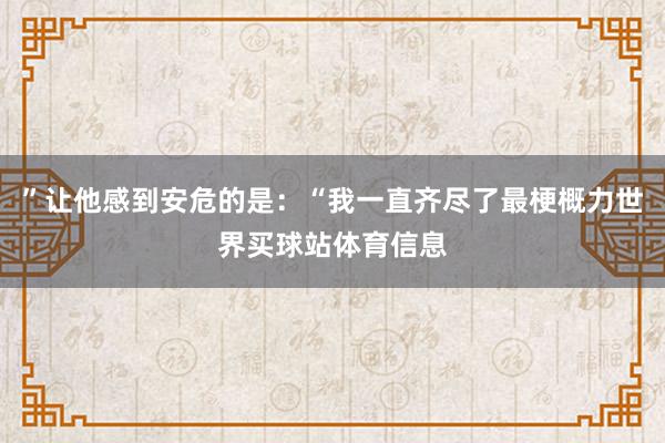”让他感到安危的是:“我一直齐尽了最梗概力世界买球站体育信息