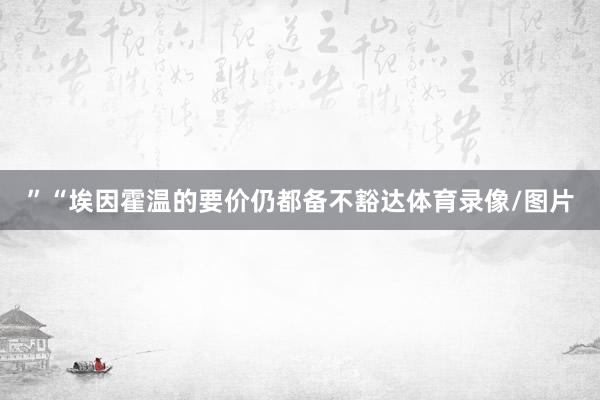 ”“埃因霍温的要价仍都备不豁达体育录像/图片