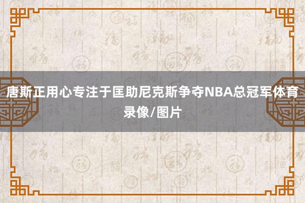 唐斯正用心专注于匡助尼克斯争夺NBA总冠军体育录像/图片