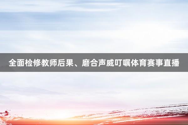 全面检修教师后果、磨合声威叮嘱体育赛事直播