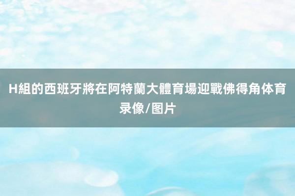 H組的西班牙將在阿特蘭大體育場迎戰佛得角体育录像/图片