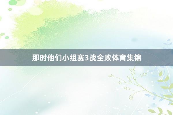 那时他们小组赛3战全败体育集锦