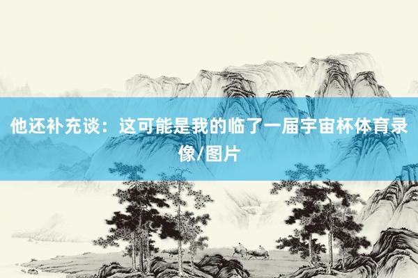 他还补充谈：这可能是我的临了一届宇宙杯体育录像/图片