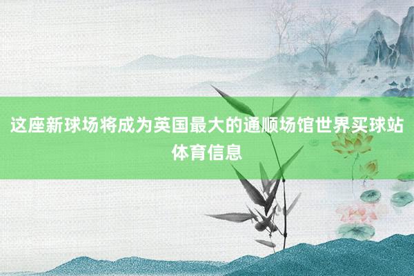 这座新球场将成为英国最大的通顺场馆世界买球站体育信息