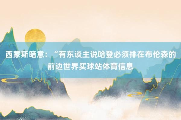 西蒙斯暗意：“有东谈主说哈登必须排在布伦森的前边世界买球站体育信息