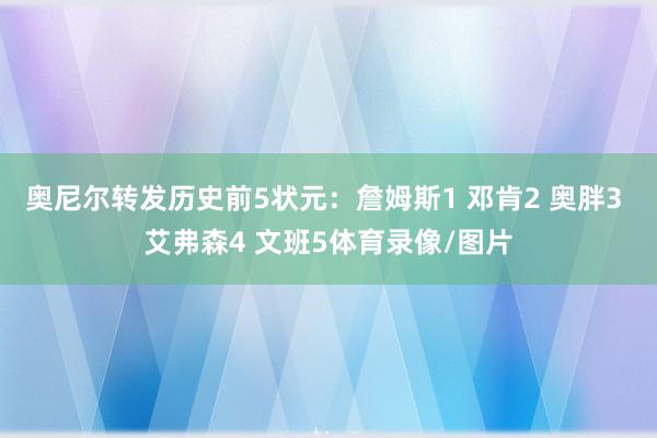 奥尼尔转发历史前5状元：詹姆斯1 邓肯2 奥胖3 艾弗森4 文班5体育录像/图片
